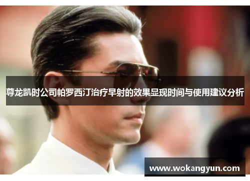 尊龙凯时公司帕罗西汀治疗早射的效果显现时间与使用建议分析
