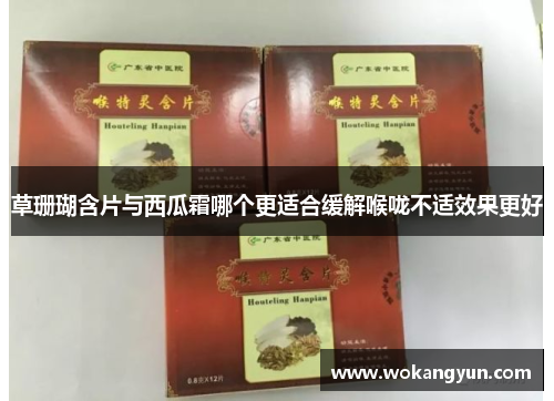 草珊瑚含片与西瓜霜哪个更适合缓解喉咙不适效果更好